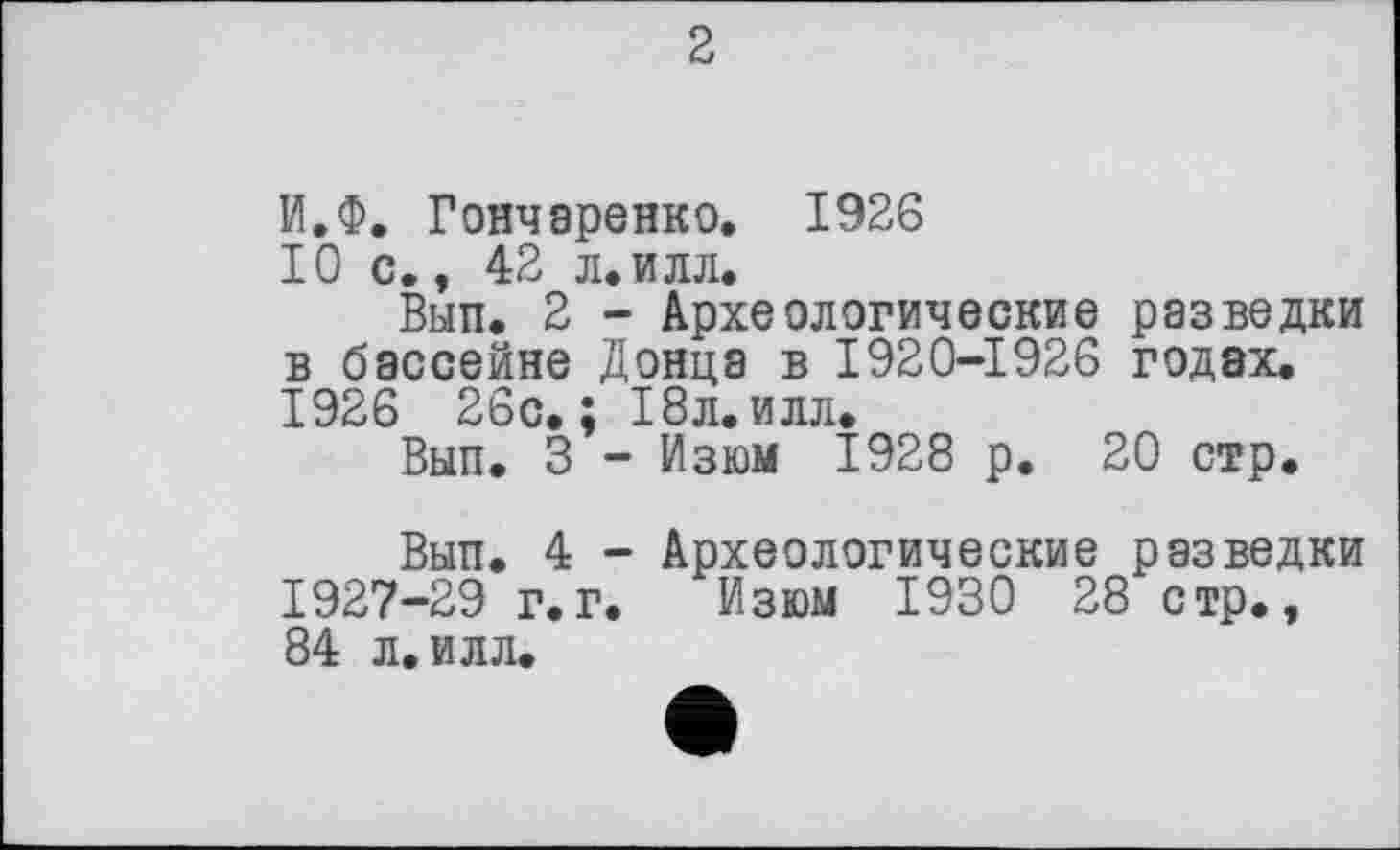 ﻿2
И.Ф. Гончаренко. 1926 Юс., 42 л.илл.
Вып. 2 - Археологические разведки в бассейне Донца в 1920-1926 годах. 1926 26с.; 18л.илл.
Вып. 3 - Изюм 1928 р. 20 стр.
Вып. 4 - Археологические разведки 1927-29 г.г. Изюм 1930 28 стр., 84 л. илл.